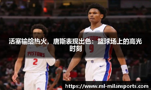 活塞输给热火，唐斯表现出色：篮球场上的高光时刻